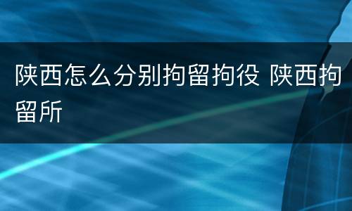 陕西怎么分别拘留拘役 陕西拘留所