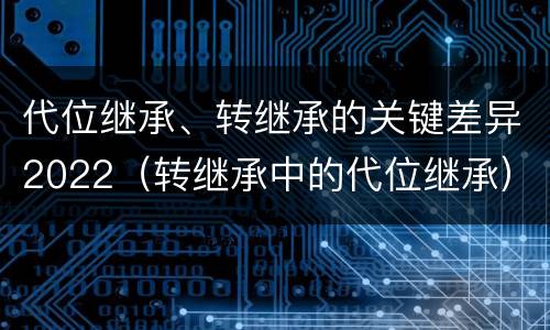 代位继承、转继承的关键差异2022（转继承中的代位继承）