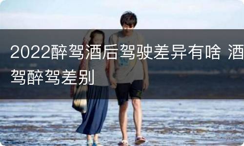 2022醉驾酒后驾驶差异有啥 酒驾醉驾差别