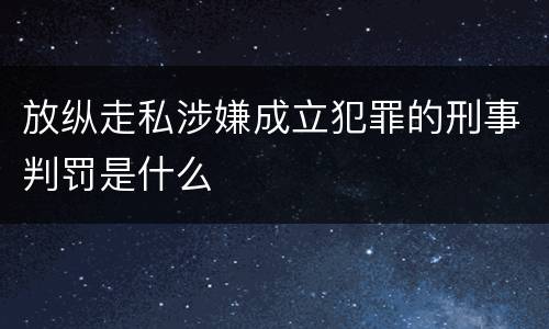 放纵走私涉嫌成立犯罪的刑事判罚是什么