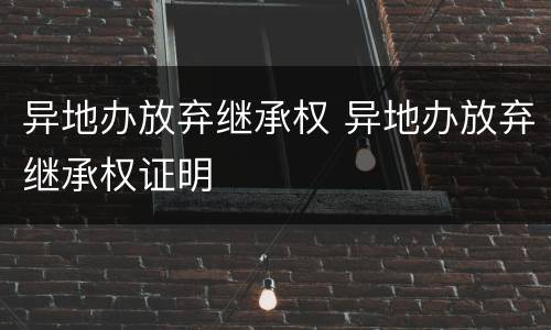 异地办放弃继承权 异地办放弃继承权证明