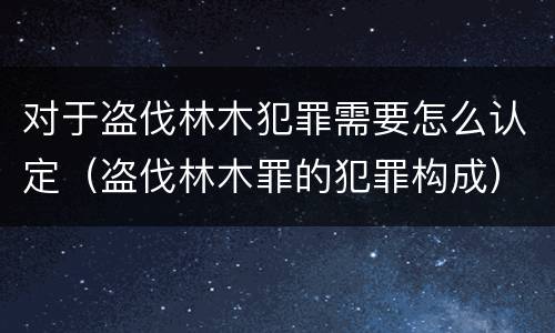对于盗伐林木犯罪需要怎么认定（盗伐林木罪的犯罪构成）