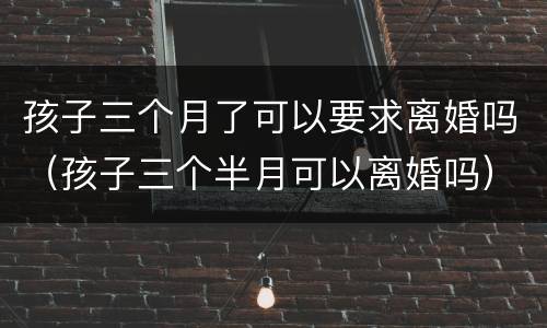 孩子三个月了可以要求离婚吗（孩子三个半月可以离婚吗）