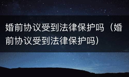 婚前协议受到法律保护吗（婚前协议受到法律保护吗）