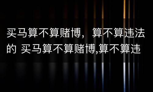 买马算不算赌博，算不算违法的 买马算不算赌博,算不算违法的行为