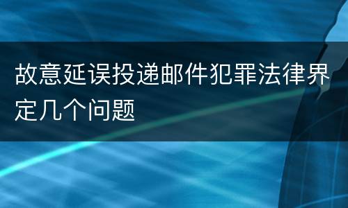 故意延误投递邮件犯罪法律界定几个问题