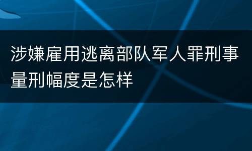涉嫌雇用逃离部队军人罪刑事量刑幅度是怎样
