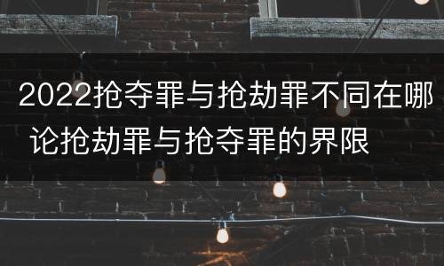 2022抢夺罪与抢劫罪不同在哪 论抢劫罪与抢夺罪的界限