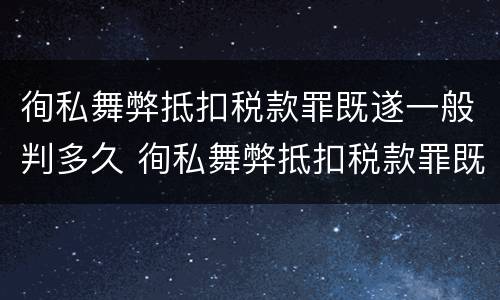 徇私舞弊抵扣税款罪既遂一般判多久 徇私舞弊抵扣税款罪既遂一般判多久以上