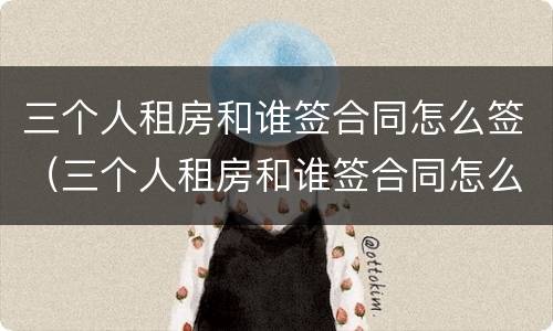 三个人租房和谁签合同怎么签（三个人租房和谁签合同怎么签好）
