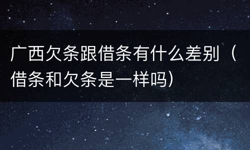 广西欠条跟借条有什么差别（借条和欠条是一样吗）