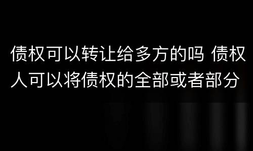 债权可以转让给多方的吗 债权人可以将债权的全部或者部分转让