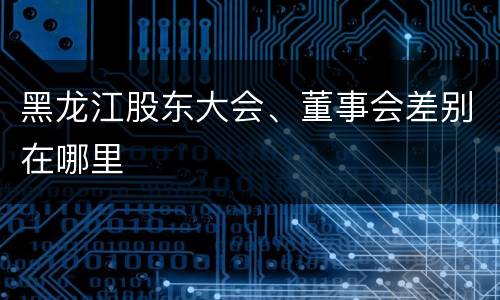 黑龙江股东大会、董事会差别在哪里