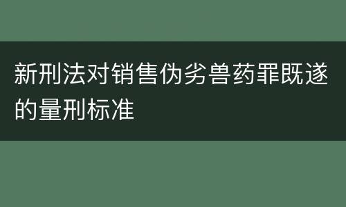 新刑法对销售伪劣兽药罪既遂的量刑标准