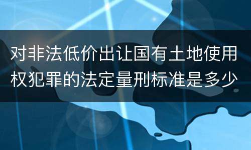 对非法低价出让国有土地使用权犯罪的法定量刑标准是多少