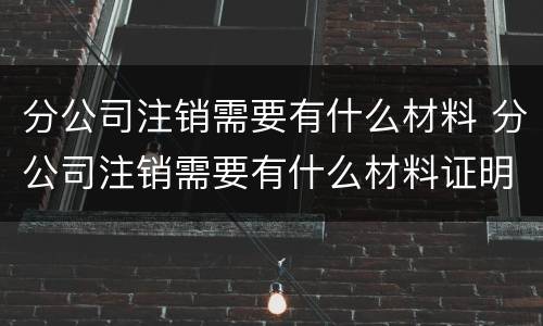 分公司注销需要有什么材料 分公司注销需要有什么材料证明