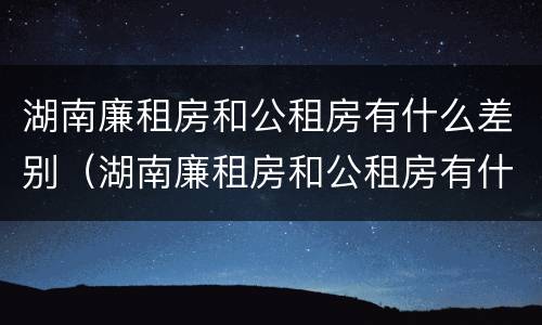 湖南廉租房和公租房有什么差别（湖南廉租房和公租房有什么差别嘛）