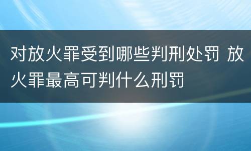 对放火罪受到哪些判刑处罚 放火罪最高可判什么刑罚