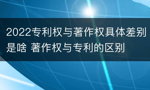 2022专利权与著作权具体差别是啥 著作权与专利的区别