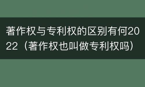 著作权与专利权的区别有何2022（著作权也叫做专利权吗）