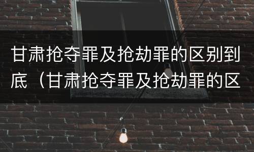甘肃抢夺罪及抢劫罪的区别到底（甘肃抢夺罪及抢劫罪的区别到底是什么）