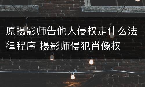原摄影师告他人侵权走什么法律程序 摄影师侵犯肖像权