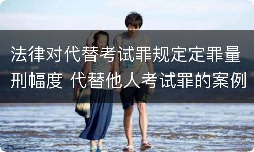法律对代替考试罪规定定罪量刑幅度 代替他人考试罪的案例分析