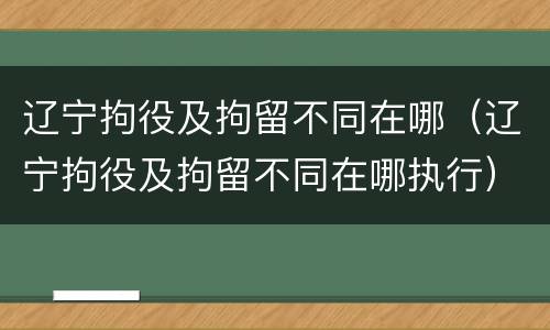 辽宁拘役及拘留不同在哪（辽宁拘役及拘留不同在哪执行）