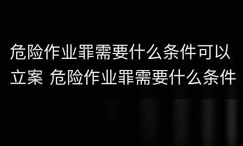 危险作业罪需要什么条件可以立案 危险作业罪需要什么条件可以立案呢