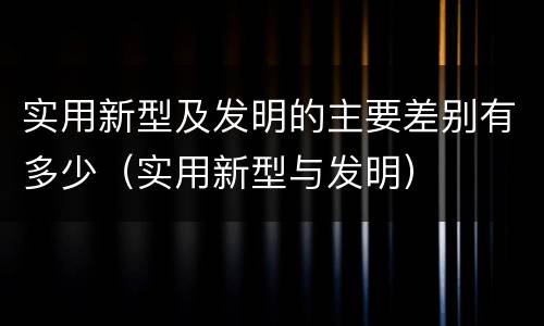 实用新型及发明的主要差别有多少（实用新型与发明）