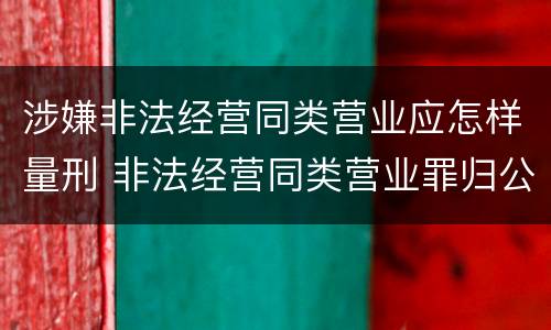涉嫌非法经营同类营业应怎样量刑 非法经营同类营业罪归公安管辖吗