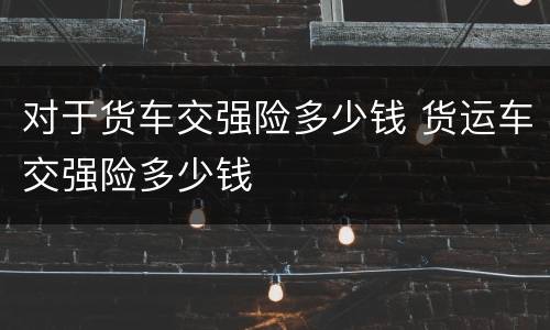对于货车交强险多少钱 货运车交强险多少钱