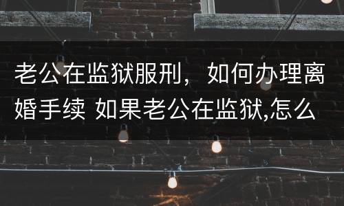 老公在监狱服刑，如何办理离婚手续 如果老公在监狱,怎么离婚