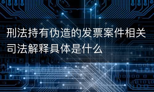 刑法持有伪造的发票案件相关司法解释具体是什么