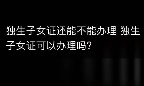 独生子女证还能不能办理 独生子女证可以办理吗?