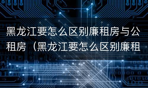 黑龙江要怎么区别廉租房与公租房（黑龙江要怎么区别廉租房与公租房呢）