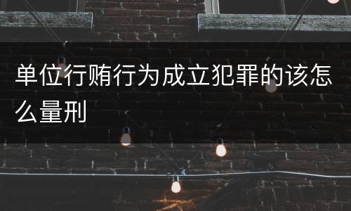 单位行贿行为成立犯罪的该怎么量刑