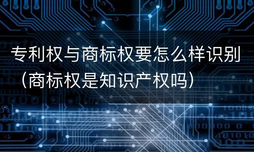 专利权与商标权要怎么样识别（商标权是知识产权吗）