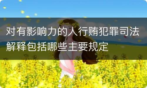 对有影响力的人行贿犯罪司法解释包括哪些主要规定