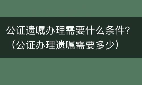 公证遗嘱办理需要什么条件？（公证办理遗嘱需要多少）