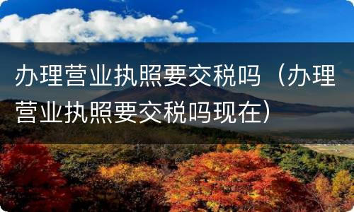 办理营业执照要交税吗（办理营业执照要交税吗现在）
