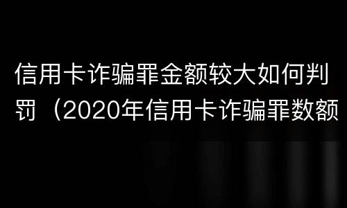 信用卡诈骗罪金额较大如何判罚（2020年信用卡诈骗罪数额标准）