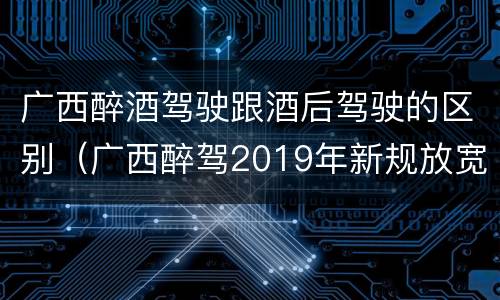 广西醉酒驾驶跟酒后驾驶的区别（广西醉驾2019年新规放宽）