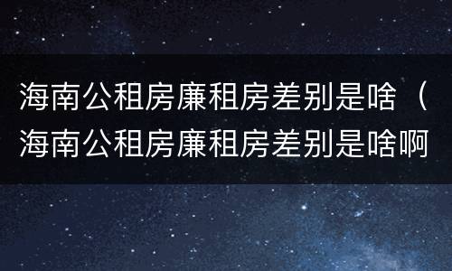 海南公租房廉租房差别是啥（海南公租房廉租房差别是啥啊）
