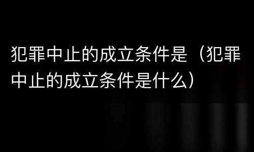 犯罪中止的成立条件是（犯罪中止的成立条件是什么）