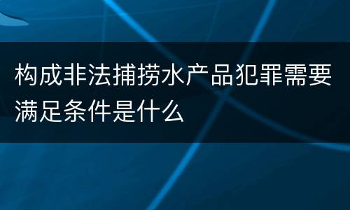 构成非法捕捞水产品犯罪需要满足条件是什么