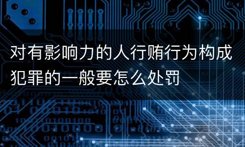 对有影响力的人行贿行为构成犯罪的一般要怎么处罚
