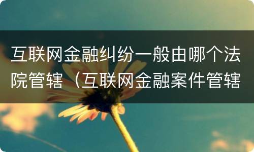 互联网金融纠纷一般由哪个法院管辖（互联网金融案件管辖法院）
