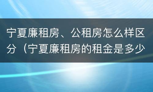 宁夏廉租房、公租房怎么样区分（宁夏廉租房的租金是多少钱）