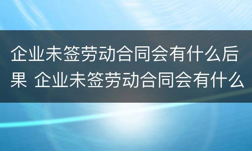 企业未签劳动合同会有什么后果 企业未签劳动合同会有什么后果吗